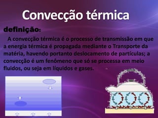 Convecção térmica 
definição: 
A convecção térmica é o processo de transmissão em que 
a energia térmica é propagada mediante o Transporte da 
matéria, havendo portanto deslocamento de partículas; a 
convecção é um fenômeno que só se processa em meio 
fluidos, ou seja em líquidos e gases. 
 