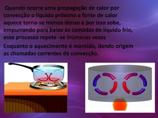 Quando ocorre uma propagação de calor por 
convecção o liquido próximo a fonte de calor 
aquece torna-se menos denso e por isso sobe, 
empurrando para baixo as camadas de liquido frio, 
esse processo repete -se inúmeras vezes 
Enquanto o aquecimento é mantido, dando origem 
as chamadas correntes de convecção. 
 