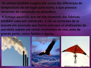 Os ventos também surgem por causa das diferenças de 
temperatura de um lugar para outro, o que provoca 
correntes de convecção na atmosfera. 
A fumaça aquecida que sai das chaminés das fabricas 
também sobe por convecção. E são as correntes de ar 
quente em ascensão que fazem com que os praticantes de 
asa-delta subam em certos momentos de voo, aves de 
grande porte, como falcões e águias. 
 