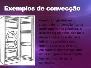 Exemplos de convecção 
Como o congelador ou o 
sistema de refrigeração fica na 
parte superior da geladeira, o 
ar nessa região esfria, fica mais 
denso e desce. O ar da parte 
inferior da geladeira mais 
quente sobe, mas ao entrar 
em contato com o congelador 
esfria e o processo se repete, 
formando correntes de 
convecção. 
 