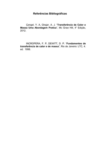 Referências Bibliográficas
Çengel, Y. A, Ghajar. A. J. “Transferência de Calor e
Massa Uma Abordagem Pratica”, Mc Graw Hill, 4° Edição,
2012.
INCROPERA, F. P, DEWITT, D. P. “Fundamentos de
transferência de calor e de massa”, Rio de Janeiro: LTC, 4.
ed. 1998.
 
