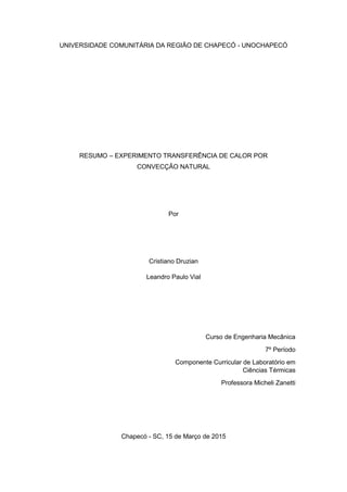 UNIVERSIDADE COMUNITÁRIA DA REGIÃO DE CHAPECÓ - UNOCHAPECÓ
RESUMO – EXPERIMENTO TRANSFERÊNCIA DE CALOR POR
CONVECÇÃO NATURAL
Por
Cristiano Druzian
Leandro Paulo Vial
Curso de Engenharia Mecânica
7º Período
Componente Curricular de Laboratório em
Ciências Térmicas
Professora Micheli Zanetti
Chapecó - SC, 15 de Março de 2015
 