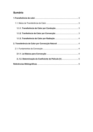 Sumário
1.Transferência de calor .................................................................................. 3
1.1. Meios de Transferência de Calor ............................................................. 3
1.1.1. Transferência de Calor por Condução........................................... 3
1.1.2. Tranferência de Calor por Convecção ........................................... 3
1.1.3. Transferência de Calor por Radiação ............................................ 4
2. Transferência de Calor por Convecção Natural ........................................ 4
2.1. Fundamentos da Convecção ................................................................... 4
2.1.1. Lei Básica para Convecção ............................................................ 4
2..1.2. Determinação do Coeficiente de Película (h) ............................... 5
Referências Bibliográficas .............................................................................. 9
 