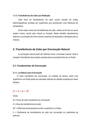 1.1.3. Transferência de Calor por Radiação
Este meio de transferência de calor ocorre através de ondas
eletromagnéticas emitidas por superfícies que apresentam uma diferença de
temperatura.
Entre esses meios de transferências de calor, existe as formas ao quais
podem ocorre, sendo elas natural ou forçada. Neste trabalho abordaremos
apenas a convecção de forma natural, expondo as equações e deduções para a
mesma.
2. Transferência de Calor por Convecção Natural
A convecção natural pode ser definida como o processo natural, onde a
energia é transferida das porções quentes para as porções frias de um fluido.
2.1. Fundamentos da Convecção
2.1.1. Lei Básica para Convecção
O calor transferido por convecção, na unidade de tempo, entre uma
superfície e um fluido pode ser calculado através da relação proposta por Isaac
Newton.
𝑄 = ℎ ∗ 𝐴 ∗ 𝛥𝑇
Onde:
Q = Fluxo de calor transferido por convecção;
A = Área de transferência de calor;
ΔT = Diferença de temperatura entre a superfície e o fluido;
h = Coeficiente de transferência de calor por convecção ou coeficiente de
película;
 