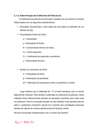 2..1.2. Determinação do Coeficiente de Película (h)
O coeficiente de película é uma função complexa de uma série de variáveis
relacionadas com as seguintes características:
 Dimensão Característica, como altura de uma placa ou diâmetro de um
cilindro etc.(D);
 Propriedades físicas do fluido:
µ = viscosidade;
ρ = Densidade do fluido;
K = condutividade térmica do fluido;
Cp = Calor especifico;
Cv = Coeficiente de expansão volumétrica;
𝛼 = Difusividade térmica;
 Estado do movimento do fluido
V = Velocidade do fluido;
g = Aceleração da gravidade;
ΔT = Diferença de temperatura entre a superfície e o fluido;
Logo notamos que à obtençaõ de “h” é muito complexa, pois o memso
depende de variáveis. Para facilitar a obtenção do coeficiente de película, vários
métodos foram desenvolvidos através de equações empíricas para cada caso
em particular. Para a convecção forçada um dos métodos mais aplicado para se
obter o coeficiente convectivo natural (h) é através das correlações empíricas
através do cálculo do número adimensional de Nusselt, sendo:
Número de Nusselt correlacionado com o número de Grashof:
𝑁 𝑈𝑚 = 𝛷( 𝐺𝑟, 𝑃𝑟)
 