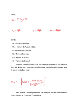 Onde,
𝐺𝑟 =
𝐷3∗ 𝐶 𝑣∗ 𝑔 ∗ ∆𝑇
µ2
𝑁𝑢 =
ℎ∗𝐷
𝐾
𝑃𝑟 =
𝐶 𝑝 ∗ µ
𝐾
𝑅𝑒 =
𝐷∗𝑉∗ 𝜌
µ
Sendo:
Nu = Número de Nusselt;
Num = Número de Nusselt médio;
Re = Número de Reynolds;
Ra = Número Rayleigh;
Pr = Número de Prandt;
Gr = Número de Grashof;
Podemos também correlacionar o número de Nusselt com o número de
Churchill & Chu, para obtermos o coeficiente de transferência convectivo, para
todas as condições, onde:
𝑁𝑢𝑚 = {0,825 +
0,387∗ 𝑅𝑎 𝐿
1/6
[1+(
0,492
𝑃 𝑟
)
9/16
]
4/9}
2
Para apenas a convecção natural o número de Nusselt correlacionado
com o número de Churchill & Chu se torna:
 
