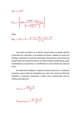 𝑅𝑎 𝐷 ≤ 1012
𝑁 𝑈𝑚 =
{
0,60
0,387 ∗ 𝑅𝑎 𝐷1/6
[1 + (
0,559
𝑃𝑟
)
9/16
]
8/27
}
Onde:
𝑅𝑎 𝐷 = 𝐺𝑟𝐷 ∗ 𝑃𝑟 =
𝑔 ∗ 𝐶 𝑉 ∗ ( 𝑇𝑆 − 𝑇∾) ∗ 𝐷3
𝑣 ∗ 𝛼
De acordo com DELAI et. Al (2010) o estudo sobre convecção natural é
concentrado em intensificar a recirculação dos fluídos, atrelado ao número de
Rayleigh, verificados por isolinhas (velocidade e temperatura) e pelo número de
Nusselt médio nas superfícies onde se encontram isotermicamente ativas, assim
caracterizando o escoamento e a transferência de calor através das redes de
poros.
No experimento realizado o objetivo principal é determinar o coeficiente
convectivo natural médio da transferência de calor entre barras de diferentes
materiais e o ambiente, comparando o teórico com o experimental, onde os
mesmos são dados por:
ℎ 𝑡𝑒ó𝑟𝑖𝑐𝑜 =
𝑁𝑢 𝑚 ∗ 𝐾
𝐷
ℎ 𝑒𝑥𝑝𝑒𝑟𝑖𝑚𝑒𝑛𝑡𝑎𝑙 =
𝑚² ∗ 𝐾 ∗ 𝐷
4
 