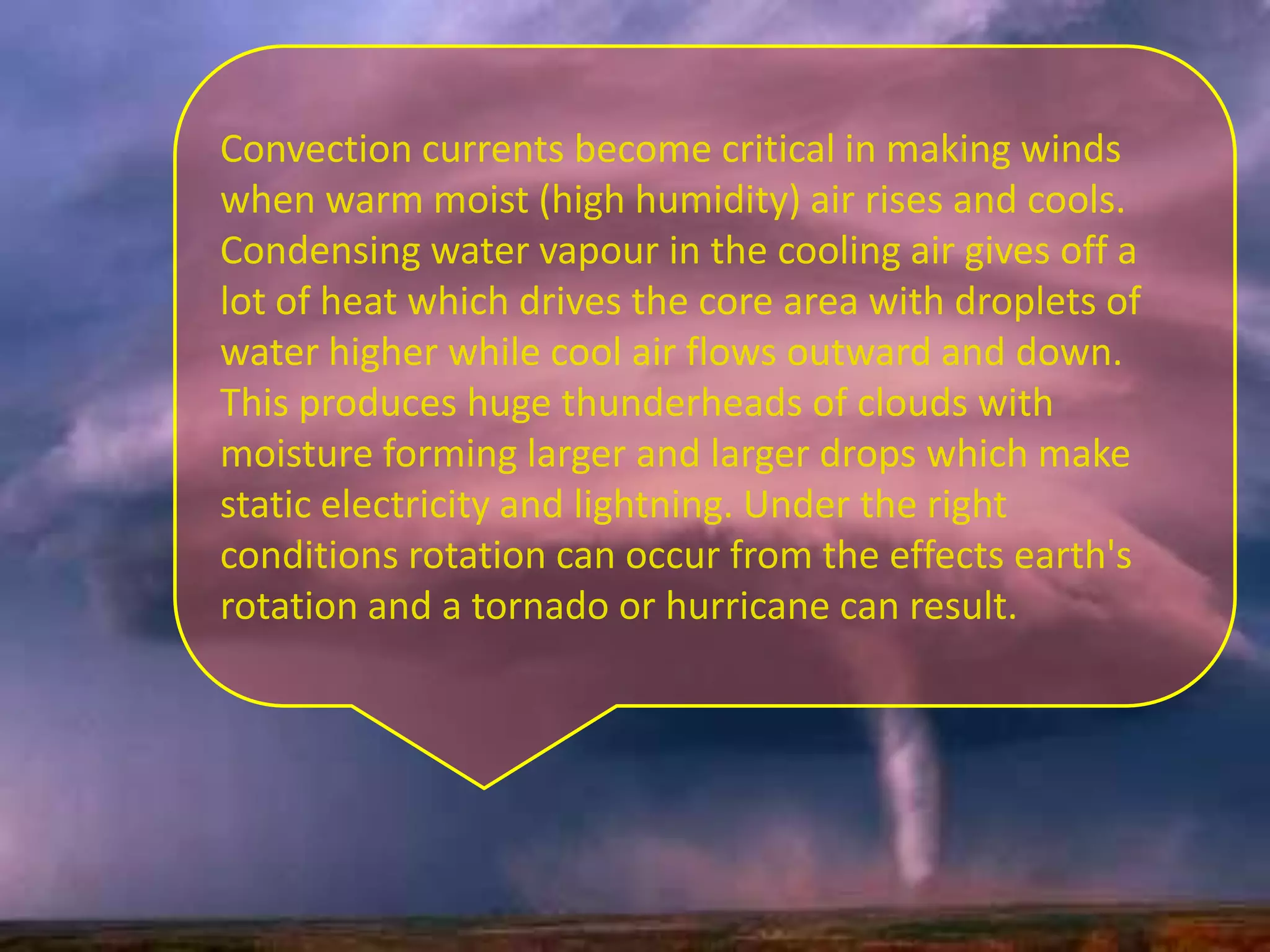 Convection currents become critical in making winds
when warm moist (high humidity) air rises and cools.
Condensing water vapour in the cooling air gives off a
lot of heat which drives the core area with droplets of
water higher while cool air flows outward and down.
This produces huge thunderheads of clouds with
moisture forming larger and larger drops which make
static electricity and lightning. Under the right
conditions rotation can occur from the effects earth's
rotation and a tornado or hurricane can result.
 