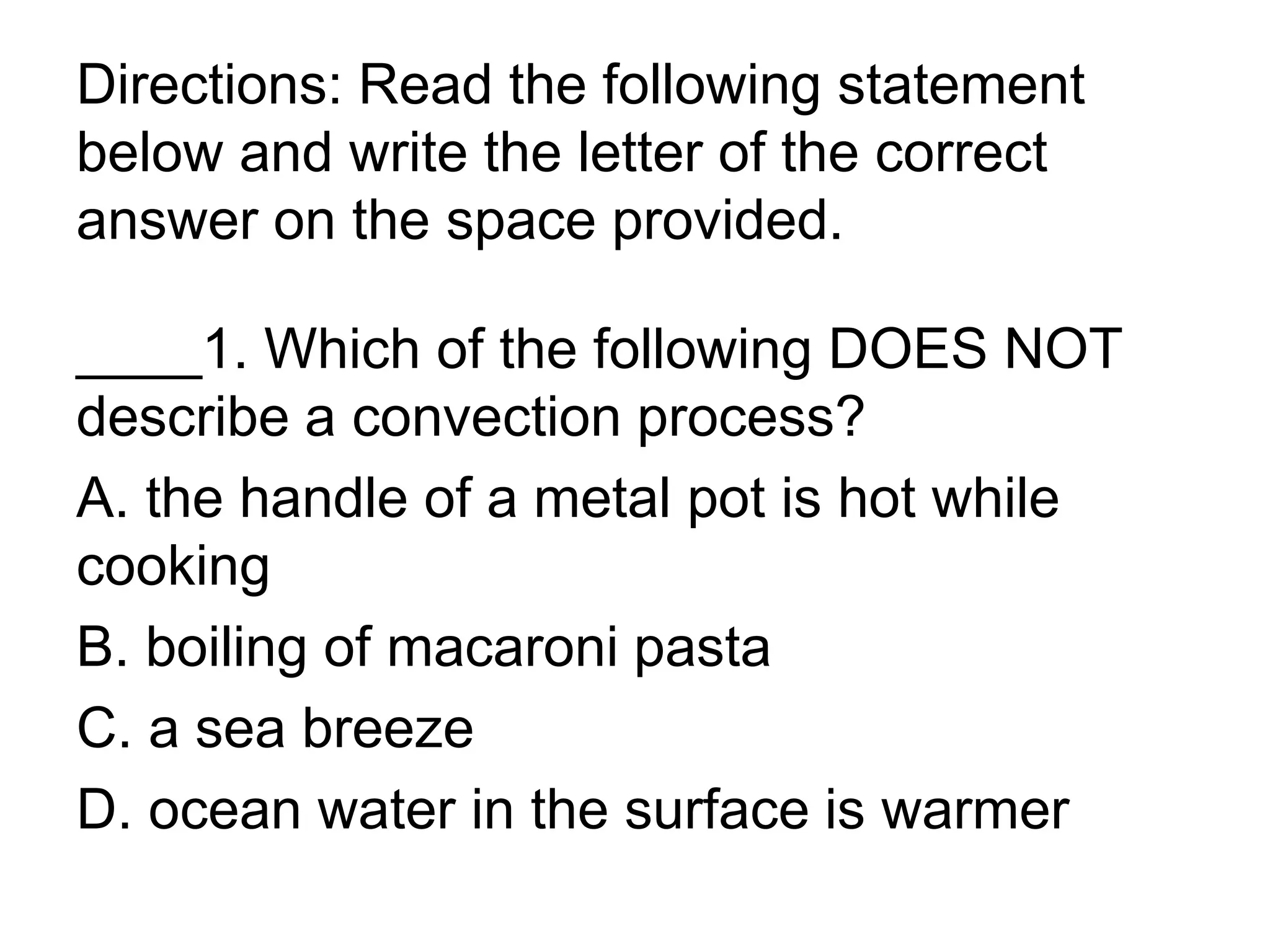 Directions: Read the following statement
below and write the letter of the correct
answer on the space provided.
____1. Which of the following DOES NOT
describe a convection process?
A. the handle of a metal pot is hot while
cooking
B. boiling of macaroni pasta
C. a sea breeze
D. ocean water in the surface is warmer
 