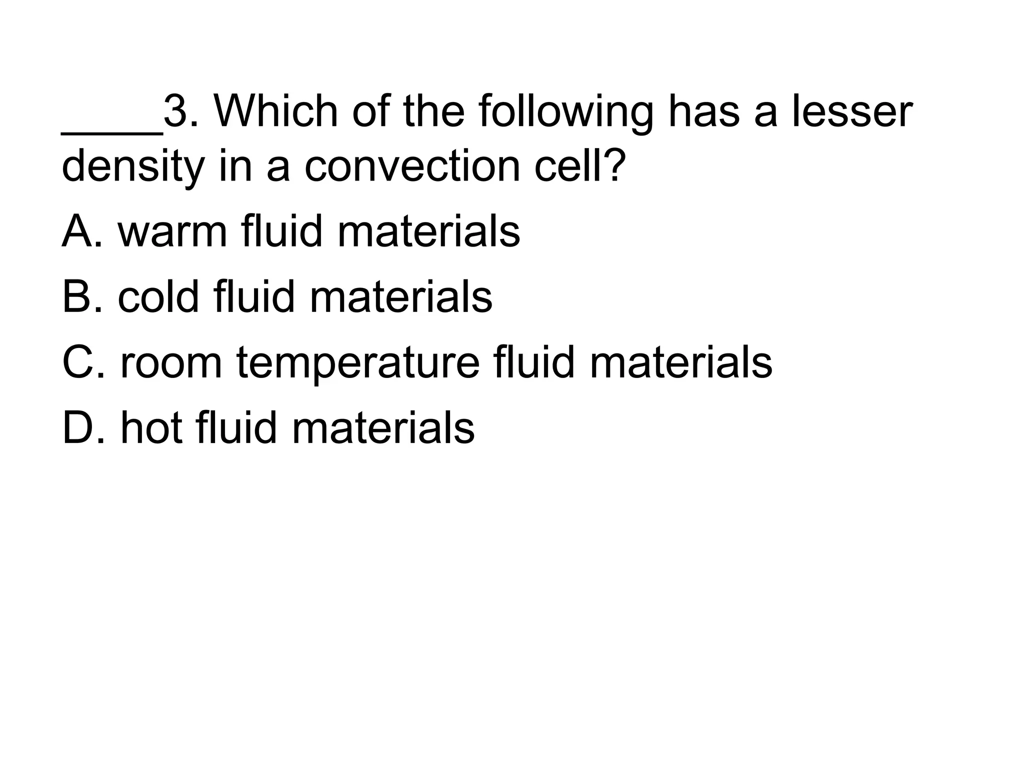 ____3. Which of the following has a lesser
density in a convection cell?
A. warm fluid materials
B. cold fluid materials
C. room temperature fluid materials
D. hot fluid materials
 