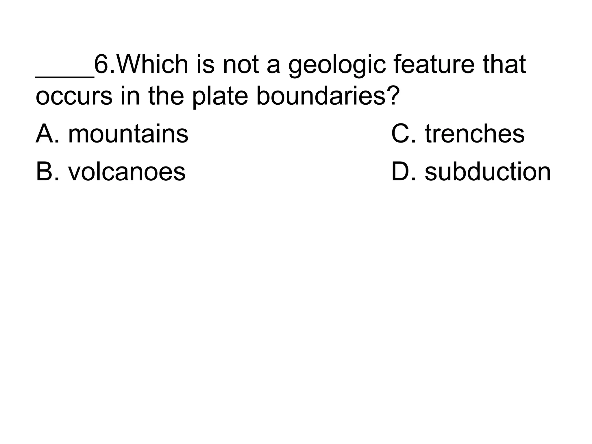 ____6.Which is not a geologic feature that
occurs in the plate boundaries?
A. mountains C. trenches
B. volcanoes D. subduction
 