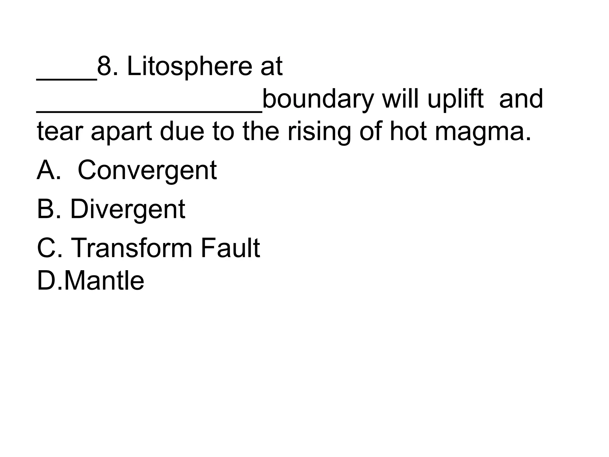 ____8. Litosphere at
_______________boundary will uplift and
tear apart due to the rising of hot magma.
A. Convergent
B. Divergent
C. Transform Fault
D.Mantle
 