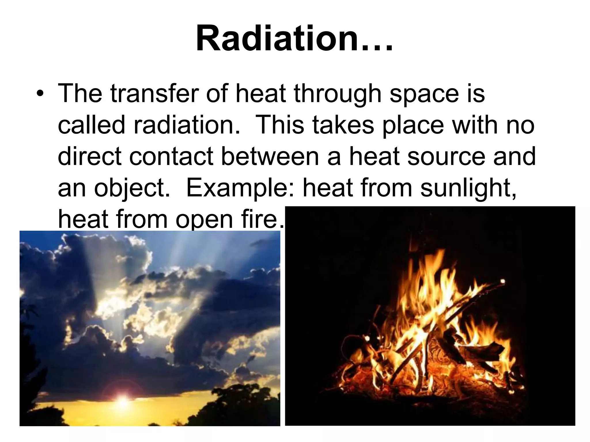 Radiation…
• The transfer of heat through space is
called radiation. This takes place with no
direct contact between a heat source and
an object. Example: heat from sunlight,
heat from open fire…
 