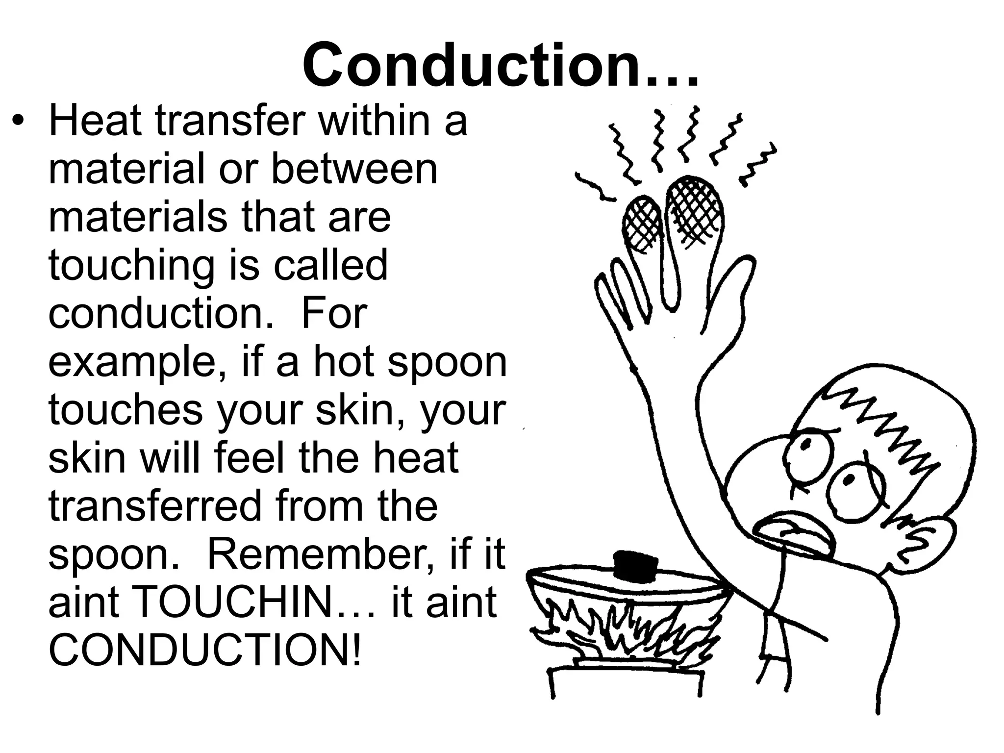 Conduction…
• Heat transfer within a
material or between
materials that are
touching is called
conduction. For
example, if a hot spoon
touches your skin, your
skin will feel the heat
transferred from the
spoon. Remember, if it
aint TOUCHIN… it aint
CONDUCTION!
 