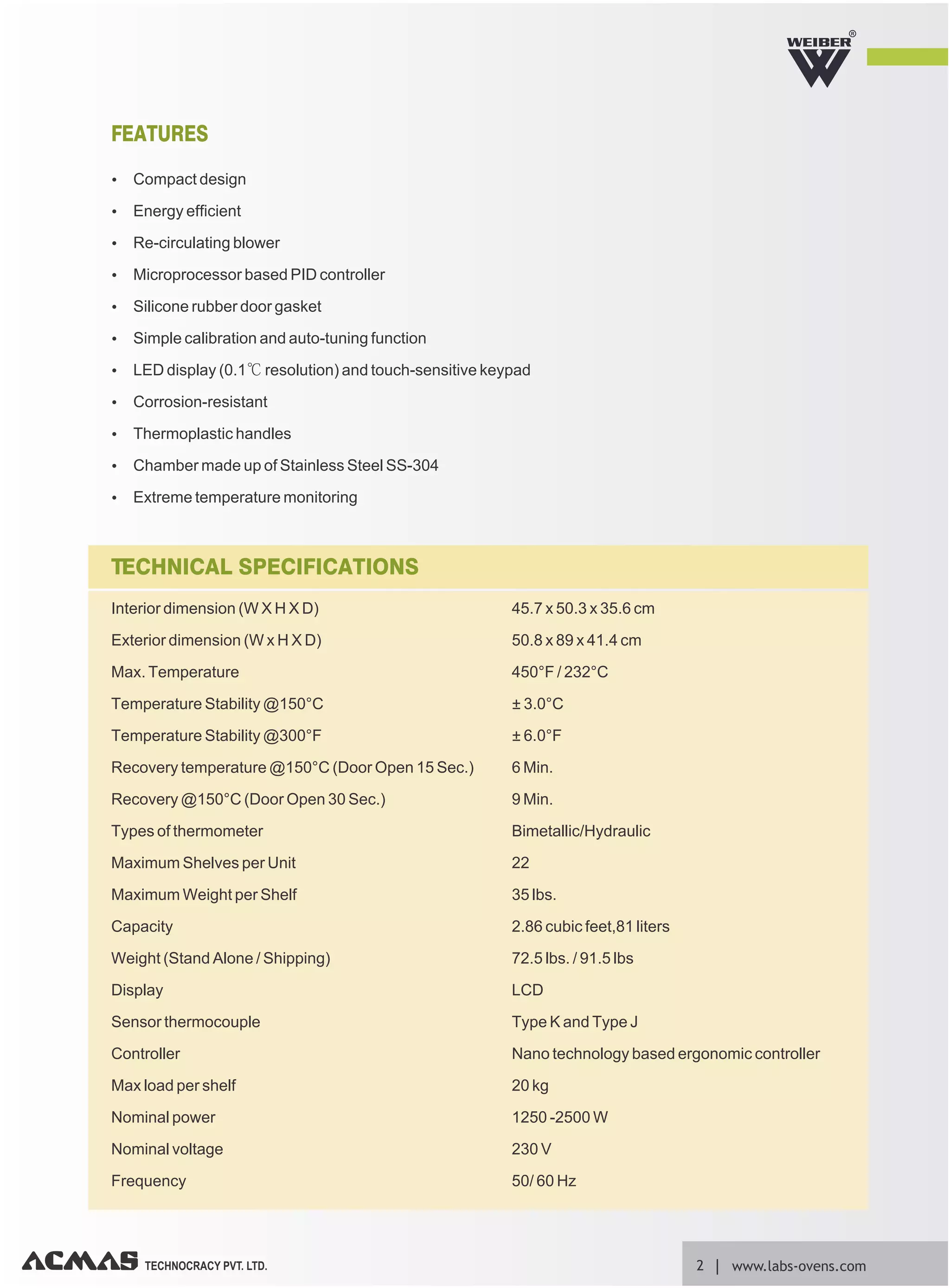 R
TECHNOCRACY PVT. LTD. 2 www.labs-ovens.com
Ÿ Compact design
Ÿ Energy efficient
Ÿ Re-circulating blower
Ÿ Microprocessor based PID controller
Ÿ Silicone rubber door gasket
Ÿ Simple calibration and auto-tuning function
Ÿ LED display (0.1℃ resolution) and touch-sensitive keypad
Ÿ Corrosion-resistant
Ÿ Thermoplastic handles
Ÿ Chamber made up of Stainless Steel SS-304
Ÿ Extreme temperature monitoring
FEATURES
Interior dimension (W X H X D) 45.7 x 50.3 x 35.6 cm
Exterior dimension (W x H X D) 50.8 x 89 x 41.4 cm
Max. Temperature 450°F / 232°C
Temperature Stability @150°C ± 3.0°C
Temperature Stability @300°F ± 6.0°F
Recovery temperature @150°C (Door Open 15 Sec.) 6 Min.
Recovery @150°C (Door Open 30 Sec.) 9 Min.
Types of thermometer Bimetallic/Hydraulic
Maximum Shelves per Unit 22
Maximum Weight per Shelf 35 lbs.
Capacity 2.86 cubic feet,81 liters
Weight (Stand Alone / Shipping) 72.5 lbs. / 91.5 lbs
Display LCD
Sensor thermocouple Type K and Type J
Controller Nano technology based ergonomic controller
Max load per shelf 20 kg
Nominal power 1250 -2500 W
Nominal voltage 230 V
Frequency 50/ 60 Hz
TECHNICAL SPECIFICATIONS
 