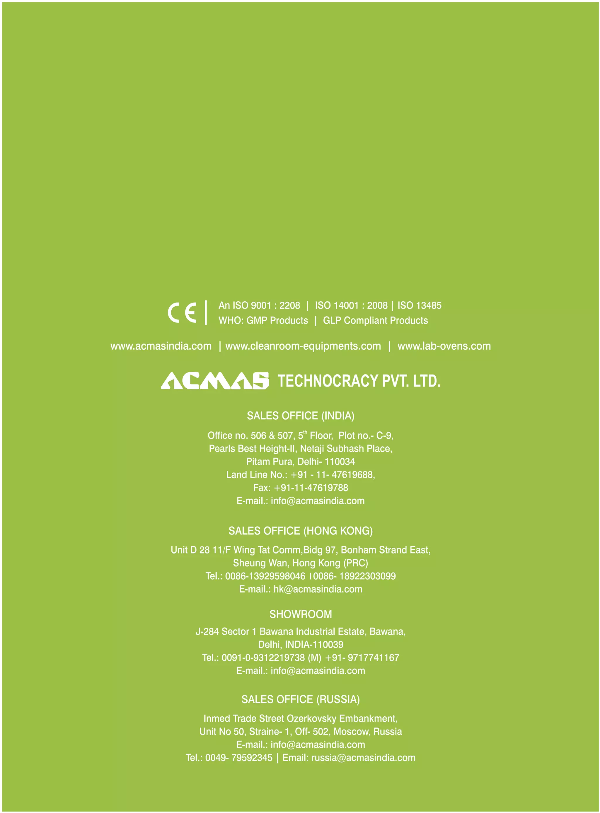 SALES OFFICE (HONG KONG)
SHOWROOM
SALES OFFICE (RUSSIA)
Unit D 28 11/F Wing Tat Comm,Bidg 97, Bonham Strand East,
Sheung Wan, Hong Kong (PRC)
Tel.: 0086-13929598046 0086- 18922303099
E-mail.: hk@acmasindia.com
J-284 Sector 1 Bawana Industrial Estate, Bawana,
Delhi, INDIA-110039
Tel.: 0091-0-9312219738 (M) +91- 9717741167
E-mail.: info@acmasindia.com
Inmed Trade Street Ozerkovsky Embankment,
Unit No 50, Straine- 1, Off- 502, Moscow, Russia
E-mail.: info@acmasindia.com
Tel.: 0049- 79592345 | Email: russia@acmasindia.com
TECHNOCRACY PVT. LTD.
www.acmasindia.com | www.cleanroom-equipments.com | www.lab-ovens.com
An ISO 9001 : 2208 | ISO 14001 : 2008 | ISO 13485
WHO: GMP Products | GLP Compliant Products
SALES OFFICE (INDIA)
th
Office no. 506 & 507, 5 Floor, Plot no.- C-9,
Pearls Best Height-II, Netaji Subhash Place,
Pitam Pura, Delhi- 110034
Land Line No.: +91 - 11- 47619688,
Fax: +91-11-47619788
E-mail.: info@acmasindia.com
 