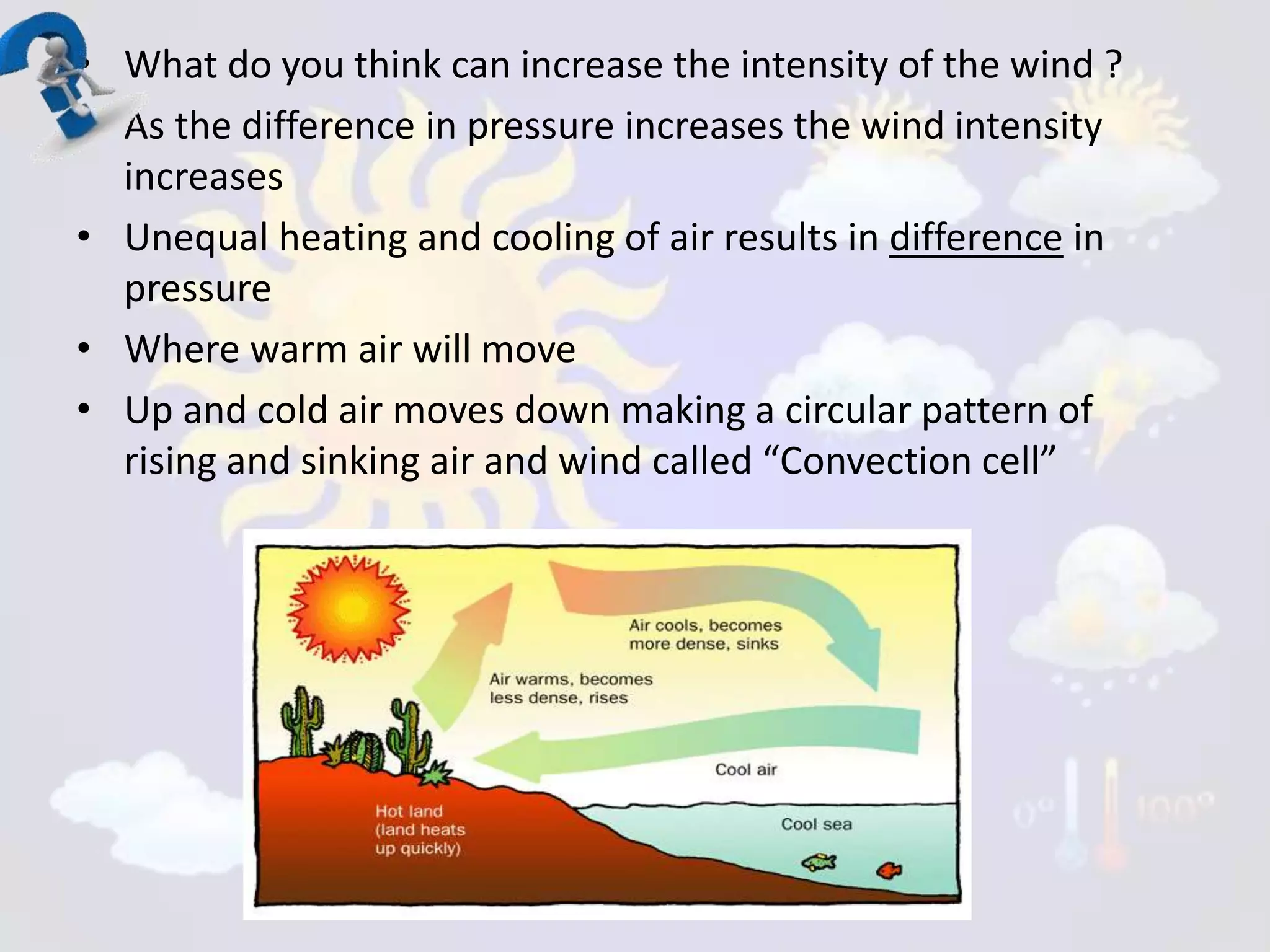 • What do you think can increase the intensity of the wind ?
• As the difference in pressure increases the wind intensity
increases
• Unequal heating and cooling of air results in difference in
pressure
• Where warm air will move
• Up and cold air moves down making a circular pattern of
rising and sinking air and wind called “Convection cell”