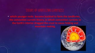 THEORY OF CONVECTION CURRENTS?
• which younger rocks became buckled to form the landforms,
the convection-current theory, in which convection currents in
the Earth’s interior dragged the crust to cause folding and
mountain making.
 