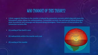 WHO THOUGHT OF THIS THEORY?
• I think suggests that flow in the mantle is induced by convection currents which drag and move the
lithospheric plates above the asthenosphere. Convection currents rise and spread below divergent
plate boundaries and converge and descend along convergent. Three sources of heat produce the
convection currents:like
• (1) cooling of the Earth's core
• (2) radioactivity within the mantle and crust
• (3) cooling of the mantle
 