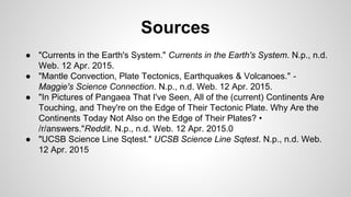 ● "Currents in the Earth's System." Currents in the Earth's System. N.p., n.d.
Web. 12 Apr. 2015.
● "Mantle Convection, Plate Tectonics, Earthquakes & Volcanoes." -
Maggie's Science Connection. N.p., n.d. Web. 12 Apr. 2015.
● "In Pictures of Pangaea That I've Seen, All of the (current) Continents Are
Touching, and They're on the Edge of Their Tectonic Plate. Why Are the
Continents Today Not Also on the Edge of Their Plates? •
/r/answers."Reddit. N.p., n.d. Web. 12 Apr. 2015.0
● "UCSB Science Line Sqtest." UCSB Science Line Sqtest. N.p., n.d. Web.
12 Apr. 2015
Sources
 