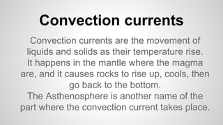 Convection currents
Convection currents are the movement of
liquids and solids as their temperature rise.
It happens in the mantle where the magma
are, and it causes rocks to rise up, cools, then
go back to the bottom.
The Asthenosphere is another name of the
part where the convection current takes place.
 