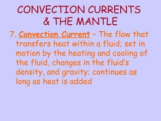 CONVECTION CURRENTS 
& THE MANTLE 
7. Convection Current – The flow that 
transfers heat within a fluid; set in 
motion by the heating and cooling of 
the fluid, changes in the fluid’s 
density, and gravity; continues as 
long as heat is added 
 