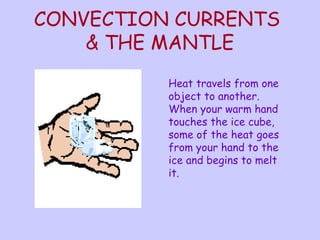 CONVECTION CURRENTS 
& THE MANTLE 
Heat travels from one 
object to another. 
When your warm hand 
touches the ice cube, 
some of the heat goes 
from your hand to the 
ice and begins to melt 
it. 
 