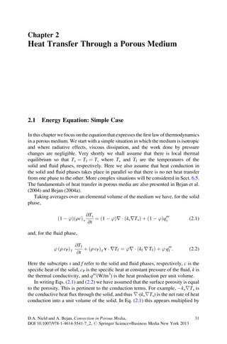 Chapter 2
Heat Transfer Through a Porous Medium




2.1    Energy Equation: Simple Case

In this chapter we focus on the equation that expresses the ﬁrst law of thermodynamics
in a porous medium. We start with a simple situation in which the medium is isotropic
and where radiative effects, viscous dissipation, and the work done by pressure
changes are negligible. Very shortly we shall assume that there is local thermal
equilibrium so that Ts ¼ Tf ¼ T, where Ts and Tf are the temperatures of the
solid and ﬂuid phases, respectively. Here we also assume that heat conduction in
the solid and ﬂuid phases takes place in parallel so that there is no net heat transfer
from one phase to the other. More complex situations will be considered in Sect. 6.5.
The fundamentals of heat transfer in porous media are also presented in Bejan et al.
(2004) and Bejan (2004a).
    Taking averages over an elemental volume of the medium we have, for the solid
phase,

                                @Ts
               ð1 À ’ÞðrcÞ s        ¼ ð1 À ’Þr Á ðks rTs Þ þ ð1 À ’Þq000           (2.1)
                                 @t                                  s


and, for the ﬂuid phase,

                           @Tf
             ’ ðr cP Þ f       þ ðr cP Þ f v Á rTf ¼ ’r Á ðkf r Tf Þ þ ’ q000 :    (2.2)
                            @t                                            f


Here the subscripts s and f refer to the solid and ﬂuid phases, respectively, c is the
speciﬁc heat of the solid, cP is the speciﬁc heat at constant pressure of the ﬂuid, k is
the thermal conductivity, and q000 (W/m3) is the heat production per unit volume.
   In writing Eqs. (2.1) and (2.2) we have assumed that the surface porosity is equal
to the porosity. This is pertinent to the conduction terms. For example, Àks∇Ts is
the conductive heat ﬂux through the solid, and thus ∇·(ks∇Ts) is the net rate of heat
conduction into a unit volume of the solid. In Eq. (2.1) this appears multiplied by


D.A. Nield and A. Bejan, Convection in Porous Media,                                 31
DOI 10.1007/978-1-4614-5541-7_2, # Springer Science+Business Media New York 2013
 