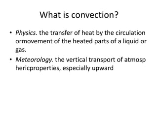 What is convection?
• Physics. the transfer of heat by the circulation
ormovement of the heated parts of a liquid or
gas.
• Meteorology. the vertical transport of atmosp
hericproperties, especially upward
 