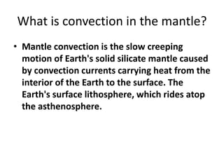 What is convection in the mantle?
• Mantle convection is the slow creeping
motion of Earth's solid silicate mantle caused
by convection currents carrying heat from the
interior of the Earth to the surface. The
Earth's surface lithosphere, which rides atop
the asthenosphere.
 