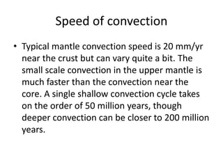 Speed of convection
• Typical mantle convection speed is 20 mm/yr
near the crust but can vary quite a bit. The
small scale convection in the upper mantle is
much faster than the convection near the
core. A single shallow convection cycle takes
on the order of 50 million years, though
deeper convection can be closer to 200 million
years.
 
