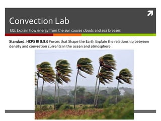 
Convection Lab
EQ: Explain how energy from the sun causes clouds and sea breezes
Standard: HCPS III 8.8.6 Forces that Shape the Earth Explain the relationship between
density and convection currents in the ocean and atmosphere
 