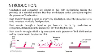 INTRODUCTION:
• Conduction and convection are similar in that both mechanisms require the
presence of a material medium. But they are different in that convection requires
the presence of fluid motion.
• Heat transfer through a solid is always by conduction, since the molecules of a
solid remain at relatively fixed positions.
• Heat transfer through a liquid or gas, however, can be by conduction or
convection, depending on the presence of any bulk fluid motion.
• Heat transfer through a fluid is by convection in the presence of bulk fluid motion
and by conduction in the absence of it.
 