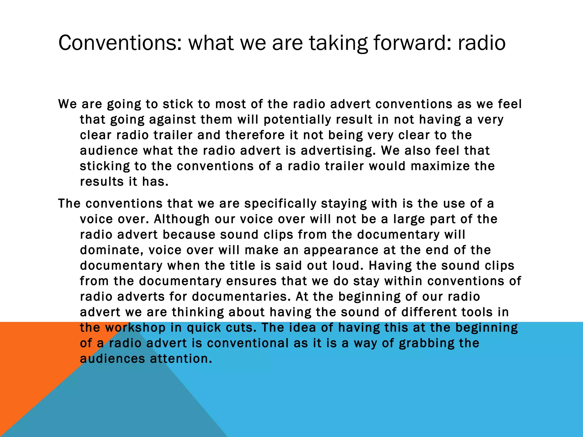 Conventions: what we are taking forward: radio
We are going to stick to most of the radio advert conventions as we feel
that going against them will potentially result in not having a very
clear radio trailer and therefore it not being very clear to the
audience what the radio advert is advertising. We also feel that
sticking to the conventions of a radio trailer would maximize the
results it has.
The conventions that we are specifically staying with is the use of a
voice over. Although our voice over will not be a large part of the
radio advert because sound clips from the documentary will
dominate, voice over will make an appearance at the end of the
documentary when the title is said out loud. Having the sound clips
from the documentary ensures that we do stay within conventions of
radio adverts for documentaries. At the beginning of our radio
advert we are thinking about having the sound of different tools in
the workshop in quick cuts. The idea of having this at the beginning
of a radio advert is conventional as it is a way of grabbing the
audiences attention.
 