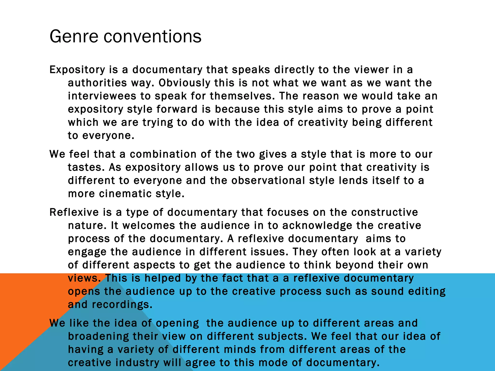 Genre conventions
Expository is a documentary that speaks directly to the viewer in a
authorities way. Obviously this is not what we want as we want the
interviewees to speak for themselves. The reason we would take an
expository style forward is because this style aims to prove a point
which we are trying to do with the idea of creativity being different
to everyone.
We feel that a combination of the two gives a style that is more to our
tastes. As expository allows us to prove our point that creativity is
different to everyone and the observational style lends itself to a
more cinematic style.
Reflexive is a type of documentary that focuses on the constructive
nature. It welcomes the audience in to acknowledge the creative
process of the documentary. A reflexive documentary aims to
engage the audience in different issues. They often look at a variety
of different aspects to get the audience to think beyond their own
views. This is helped by the fact that a a reflexive documentary
opens the audience up to the creative process such as sound editing
and recordings.
We like the idea of opening the audience up to different areas and
broadening their view on different subjects. We feel that our idea of
having a variety of different minds from different areas of the
creative industry will agree to this mode of documentary.
 