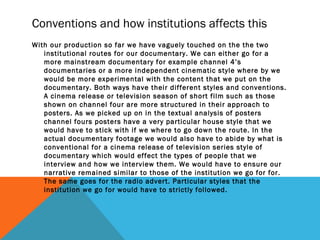 Conventions and how institutions affects this
With our production so far we have vaguely touched on the the two
institutional routes for our documentary. We can either go for a
more mainstream documentary for example channel 4’s
documentaries or a more independent cinematic style where by we
would be more experimental with the content that we put on the
documentary. Both ways have their different styles and conventions.
A cinema release or television season of short film such as those
shown on channel four are more structured in their approach to
posters. As we picked up on in the textual analysis of posters
channel fours posters have a very particular house style that we
would have to stick with if we where to go down the route. In the
actual documentary footage we would also have to abide by what is
conventional for a cinema release of television series style of
documentary which would effect the types of people that we
interview and how we interview them. We would have to ensure our
narrative remained similar to those of the institution we go for for.
The same goes for the radio advert. Particular styles that the
institution we go for would have to strictly followed.
 