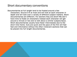 Short documentary conventions
Documentaries at full length tend to be fixated around a few
characters. Around 3-4 at most and will look at each character in
depth and will look over a variety of different subject matters. Short
documentaries are different. For starters they are short! We don’t
have time to fixate on characters instead each character will get
around a minute or two slot to talk about a similar subject/issue.
Short documentaries usually have fewer interviewees due to the
short time frame. Cuts are quick and the pace of the film will feel
fast and informative without the often irrelevant sections that can
be placed into full length documentaries.
 