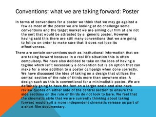 Conventions: what we are taking forward: Poster
In terms of conventions for a poster we think that we may go against a
few as most of the poster we are looking at do challenge some
conventions and the target market we are aiming our film at are not
the sort that would be attracted by a generic poster. However
having said this there are still many conventions that we are going
to follow on order to make sure that it does not lose its
effectiveness.
There are certain conventions such as institutional information that we
are taking forward because in a real life situation this is often
compulsory. We have also decided to take on the idea of having a
tagline which isn't necessarily a convention but is an option that can
make for a nice addition to a poster campaign when done correctly.
We have discussed the idea of taking on a design that utilizes the
central section of the rule of thirds more than anywhere else. A
design such as this is conventional for a minimalistic poster. We are
definitely going to have the font on a larger scale and also have
review quotes on either side of the central section to ensure the
side sections on the rule of thirds do not look to bare. We feel that
the cinematic style that we are currently thinking about taking
forward would suit a more independent cinematic release as part of
a short film documentary.
 