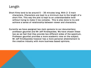 Length
Short films tend to be around 5 – 35 minutes long. With 2- 3 main
characters. Characters are kept to a minimum due to the length of a
short film. This way the plot is kept to an understandable level
without trying to make it too complex. This is also done to try and
achieve a sense of relationship between viewer and characters.
Currently we have assigned two main persons to our documentary;
professor gauntlet and Mr Jeff Kindleysides. We have chosen these
two as we feel that they provide two different sides of the spectrum.
Professor gauntlet provides a more academic view on the subject.
Mr Jeff Kindleysides however has a more personal attatchement to
the creative industry with more business based opinions.
 