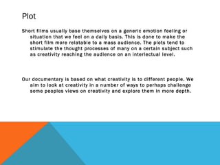 Plot
Short films usually base themselves on a generic emotion feeling or
situation that we feel on a daily basis. This is done to make the
short film more relatable to a mass audience. The plots tend to
stimulate the thought processes of many on a certain subject such
as creativity reaching the audience on an interlectual level.
Our documentary is based on what creativity is to different people. We
aim to look at creativity in a number of ways to perhaps challenge
some peoples views on creativity and explore them in more depth.
 