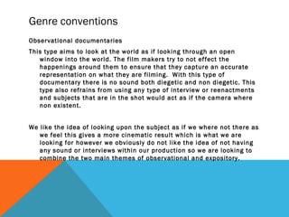 Genre conventions
Observational documentaries
This type aims to look at the world as if looking through an open
window into the world. The film makers try to not effect the
happenings around them to ensure that they capture an accurate
representation on what they are filming. With this type of
documentary there is no sound both diegetic and non diegetic. This
type also refrains from using any type of interview or reenactments
and subjects that are in the shot would act as if the camera where
non existent.
We like the idea of looking upon the subject as if we where not there as
we feel this gives a more cinematic result which is what we are
looking for however we obviously do not like the idea of not having
any sound or interviews within our production so we are looking to
combine the two main themes of observational and expository.
 