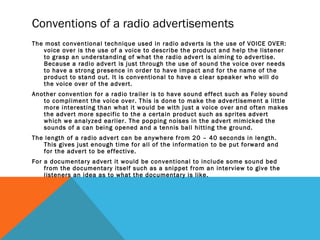 Conventions of a radio advertisements
The most conventional technique used in radio adverts is the use of VOICE OVER:
voice over is the use of a voice to describe the product and help the listener
to grasp an understanding of what the radio advert is aiming to advertise.
Because a radio advert is just through the use of sound the voice over needs
to have a strong presence in order to have impact and for the name of the
product to stand out. It is conventional to have a clear speaker who will do
the voice over of the advert.
Another convention for a radio trailer is to have sound effect such as Foley sound
to compliment the voice over. This is done to make the advertisement a little
more interesting than what it would be with just a voice over and often makes
the advert more specific to the a certain product such as sprites advert
which we analyzed earlier. The popping noises in the advert mimicked the
sounds of a can being opened and a tennis ball hitting the ground.
The length of a radio advert can be anywhere from 20 – 40 seconds in length.
This gives just enough time for all of the information to be put forward and
for the advert to be effective.
For a documentary advert it would be conventional to include some sound bed
from the documentary itself such as a snippet from an interview to give the
listeners an idea as to what the documentary is like.
 