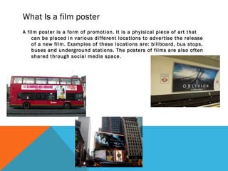 What Is a film poster
A film poster is a form of promotion. It is a phyisical piece of art that
can be placed in various different locations to advertise the release
of a new film. Examples of these locations are: billboard, bus stops,
buses and underground stations. The posters of films are also often
shared through social media space.
 