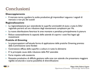 Conclusioni
29
Disaccoppiamento
 Il mercato torna a guidare le scelte produttive: gli imprenditori seguono i segnali di
mercato e non più dei sussidi
Regionalizzazione
 La regionalizzazione pur estendendo le superfici ammissibili di aiuto a tutta la SAU
regionale porterà ad una riduzione degli stanziamenti complessivi per Ha.
 La nuova distribuzione favorisce le aree montane e penalizza principalmente la pianura
 Riduce sostanzialmente la capacità delle aziende di coprire i costi fissi legati agli
investimenti
Pratiche di Greening
 Le preoccupazioni sull’attuale forma di applicazione delle pratiche Greening previsto
dalla Commissione sono fondati
 Contrazione diffusa delle superfici a coltura in tutte le altimetrie
 E’ la principale causa della riduzione della PLV aziendale
 Forte impatto sulla zootecnia
 Riassetto produttivo di difficile gestione nelle aree con aziende che presentano maggiore
rigidità strutturale e scarse possibilità di diversificazione
Filippo Arfini, Roberto Gigante
Dipartimento di Economia - Università degli Studi di Parma
 