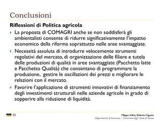 Conclusioni
30
Riflessioni di Politica agricola
 La proposta di COMAGRI anche se non soddisferà gli
ambientalisti consente di ridurre significativamente l’impatto
economico della riforma soprattutto nelle aree svantaggiate.
 Necessità assoluta di introdurre velocemente strumenti
regolativi del mercato, di organizzazione delle filiere e tutela
delle produzioni di qualità in aree svantaggiate (Pacchetto latte
e Pacchetto Qualità) che consentano di programmare la
produzione, gestire le oscillazioni dei prezzi e migliorare le
relazioni con il mercato.
 Favorire l’applicazione di strumenti innovativi di finanziamento
degli investimenti strutturali nelle aziende agricole in grado di
sopperire alla riduzione di liquidità.
Filippo Arfini, Roberto Gigante
Dipartimento di Economia - Università degli Studi di Parma
 