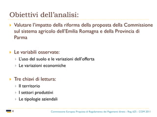 Obiettivi dell’analisi:
4
 Valutare l’impatto della riforma della proposta della Commissione
sul sistema agricolo dell’Emilia Romagna e della Provincia di
Parma
 Le variabili osservate:
 L’uso del suolo e le variazioni dell’offerta
 Le variazioni economiche
 Tre chiavi di lettura:
 Il territorio
 I settori produttivi
 Le tipologie aziendali
Commissione Europea: Proposta di Regolamento dei Pagamenti diretti - Reg. 625 - COM 2011
 