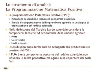 Lo strumento di analisi:
La Programmazione Matematica Positiva
6
 La programmazione Matematica Positiva (PMP):
 Riproduce la situazione tecnica ed economica osservata
 Simula il comportamento dell’imprenditore agricolo in una logica di
ottimizzazione del reddito aziendale
 Nella definizione del Margine Lordo aziendale considera le
componenti tecniche ed economiche delle aziende agricole
 Prezzi
 Costi variabili
 Livelli produttivi
 I sussidi sono considerati solo se accoppiati alla produzione (se
previsto dal PSR)
 Il PUA è una componente costante del reddito aziendale, non
influenza le scelte produttive ma agisce sulla copertura dei costi
fissi.
 