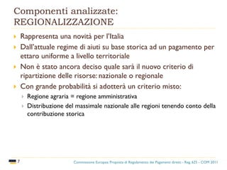 Componenti analizzate:
REGIONALIZZAZIONE
7
 Rappresenta una novità per l’Italia
 Dall’attuale regime di aiuti su base storica ad un pagamento per
ettaro uniforme a livello territoriale
 Non è stato ancora deciso quale sarà il nuovo criterio di
ripartizione delle risorse: nazionale o regionale
 Con grande probabilità si adotterà un criterio misto:
 Regione agraria = regione amministrativa
 Distribuzione del massimale nazionale alle regioni tenendo conto della
contribuzione storica
Commissione Europea: Proposta di Regolamento dei Pagamenti diretti - Reg. 625 - COM 2011
 