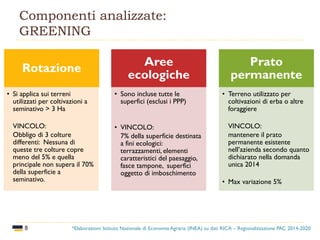 8
Componenti analizzate:
GREENING
Rotazione
• Si applica sui terreni
utilizzati per coltivazioni a
seminativo > 3 Ha
VINCOLO:
Obbligo di 3 colture
differenti: Nessuna di
queste tre colture copre
meno del 5% e quella
principale non supera il 70%
della superficie a
seminativo.
Aree
ecologiche
• Sono incluse tutte le
superfici (esclusi i PPP)
• VINCOLO:
7% della superficie destinata
a fini ecologici:
terrazzamenti, elementi
caratteristici del paesaggio,
fasce tampone, superfici
oggetto di imboschimento
Prato
permanente
• Terreno utilizzato per
coltivazioni di erba o altre
foraggiere
VINCOLO:
mantenere il prato
permanente esistente
nell’azienda secondo quanto
dichiarato nella domanda
unica 2014
• Max variazione 5%
*Elaborazioni: Istituto Nazionale di Economia Agraria (INEA) su dati RICA – Regionalizzazione PAC 2014-2020
 