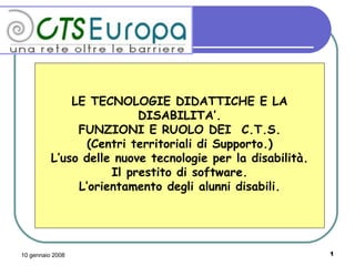 LE TECNOLOGIE DIDATTICHE E LA DISABILITA’. FUNZIONI E RUOLO DEI  C.T.S. (Centri territoriali di Supporto.) L’uso delle nuove tecnologie per la disabilità. Il prestito di software. L’orientamento degli alunni disabili. 